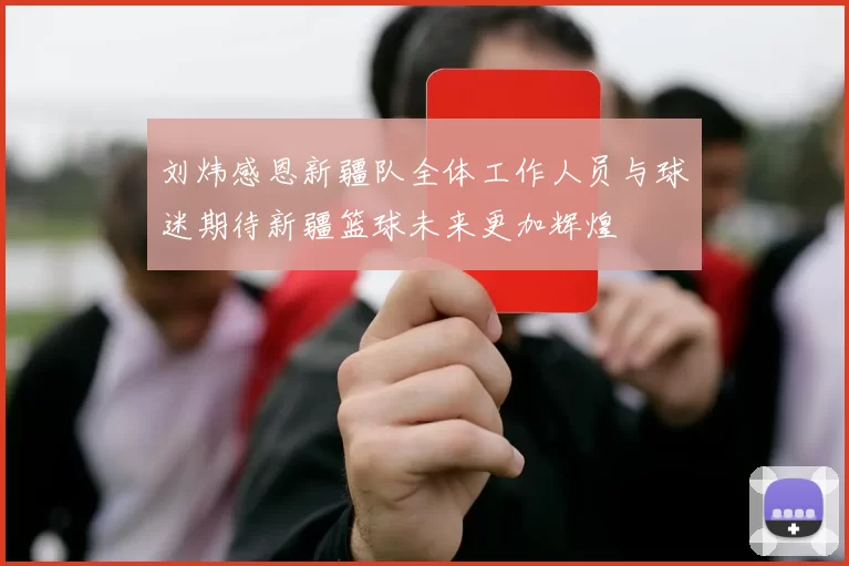 刘炜感恩新疆队全体工作人员与球迷期待新疆篮球未来更加辉煌