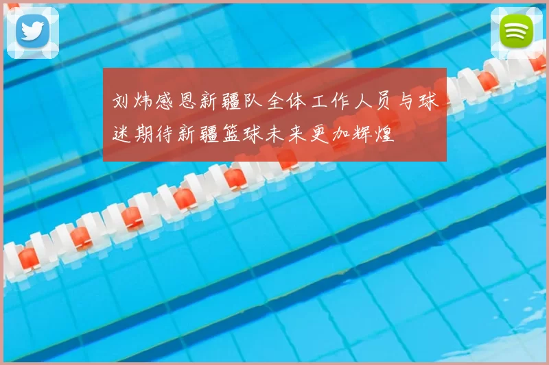 刘炜感恩新疆队全体工作人员与球迷期待新疆篮球未来更加辉煌
