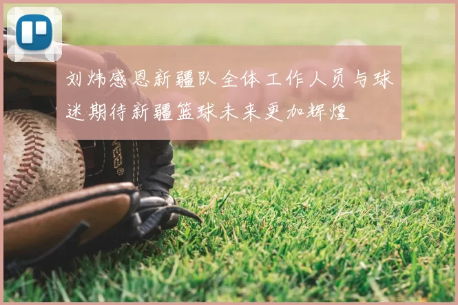 刘炜感恩新疆队全体工作人员与球迷期待新疆篮球未来更加辉煌
