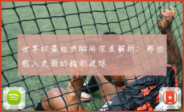 世界杯最经典瞬间深度解析:那些载入史册的精彩进球