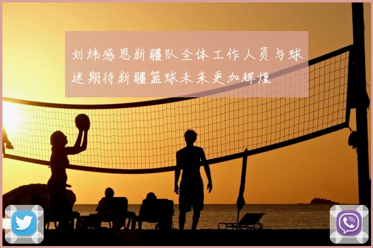 刘炜感恩新疆队全体工作人员与球迷期待新疆篮球未来更加辉煌