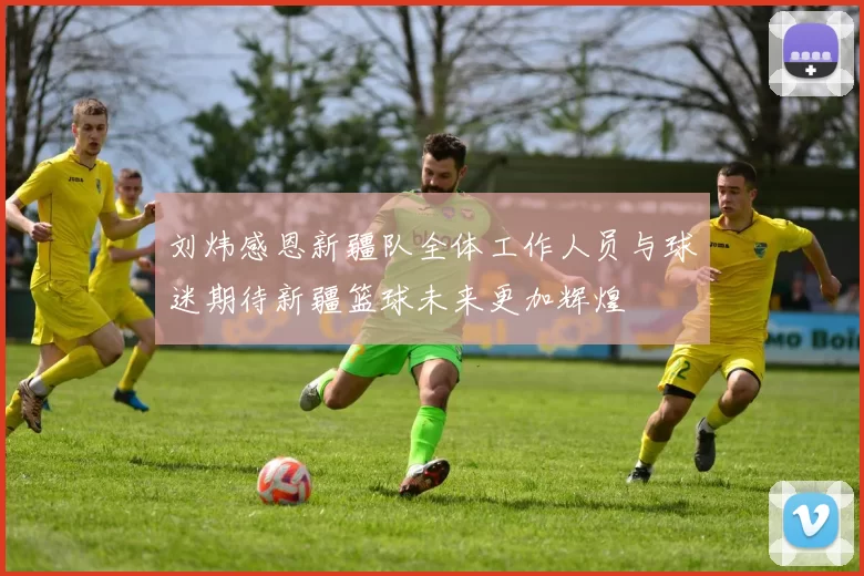 刘炜感恩新疆队全体工作人员与球迷期待新疆篮球未来更加辉煌