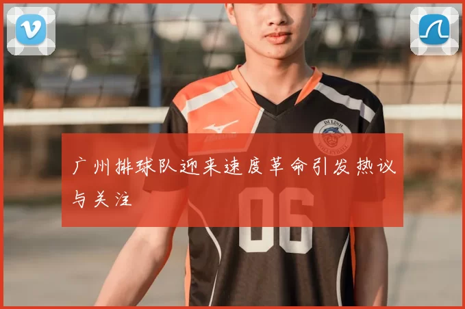 广州排球队迎来速度革命引发热议与关注