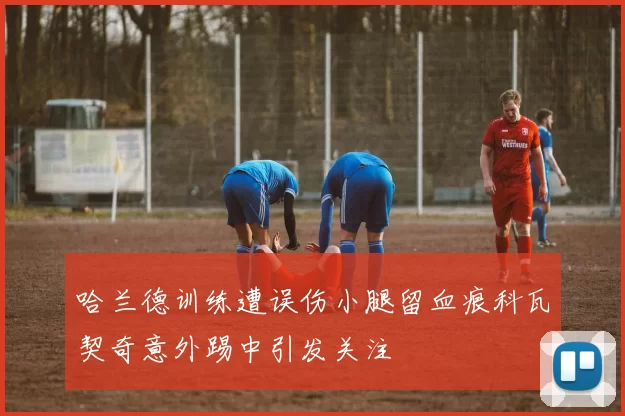 哈兰德训练遭误伤小腿留血痕科瓦契奇意外踢中引发关注