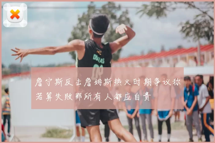 詹宁斯反击詹姆斯热火时期争议称若算失败那所有人都应自责