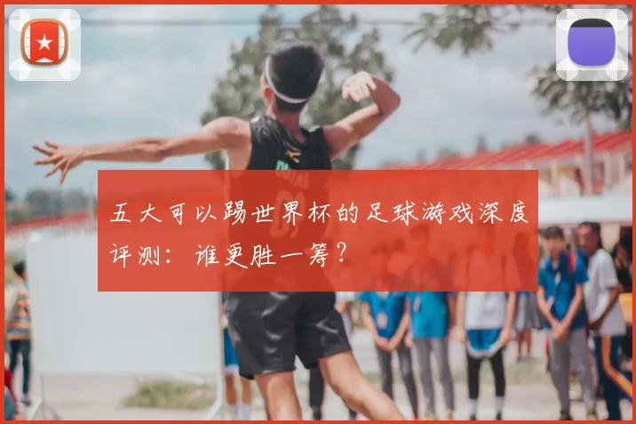 五大可以踢世界杯的足球游戏深度评测:谁更胜一筹?
