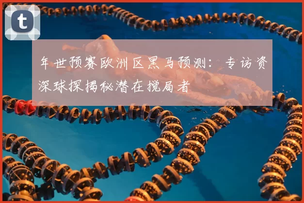 年世预赛欧洲区黑马预测:专访资深球探揭秘潜在搅局者