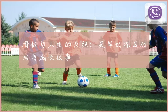 滑板与人生的交织:吴军的深度对话与成长故事