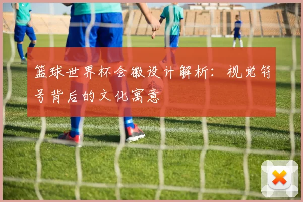 篮球世界杯会徽设计解析:视觉符号背后的文化寓意