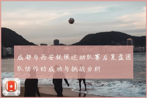 成都与西安极限运动队赛后复盘团队协作的成功与挑战分析