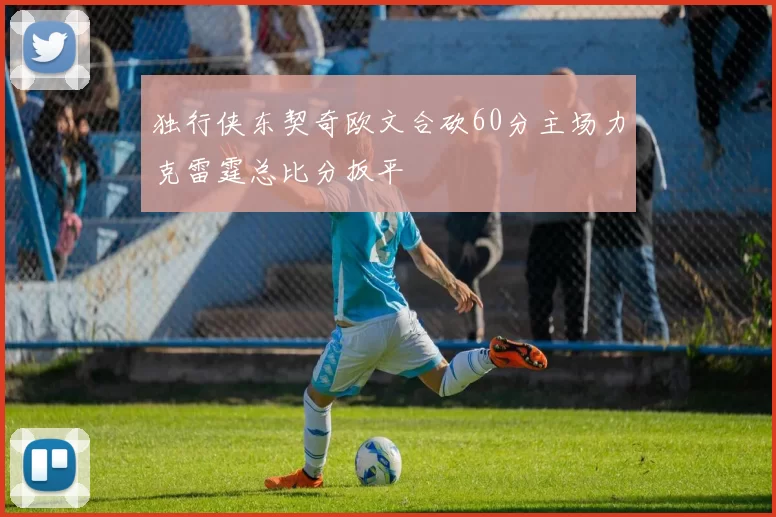 独行侠东契奇欧文合砍60分主场力克雷霆总比分扳平