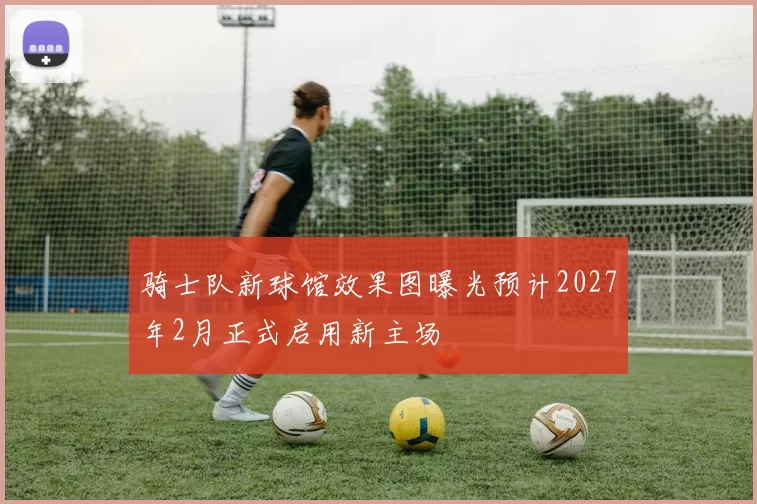 骑士队新球馆效果图曝光预计2027年2月正式启用新主场