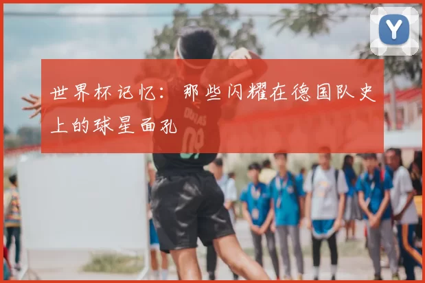 世界杯记忆：那些闪耀在德国队史上的球星面孔