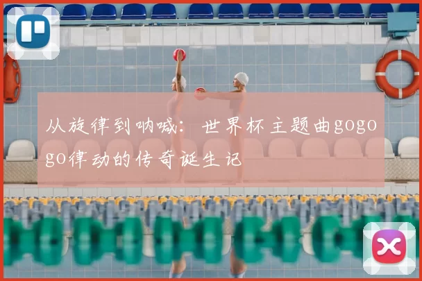 从旋律到呐喊：世界杯主题曲gogogo律动的传奇诞生记
