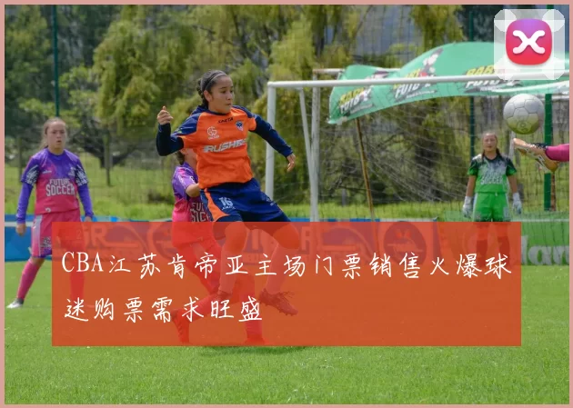 CBA江苏肯帝亚主场门票销售火爆球迷购票需求旺盛