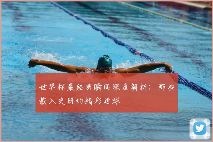 世界杯最经典瞬间深度解析:那些载入史册的精彩进球