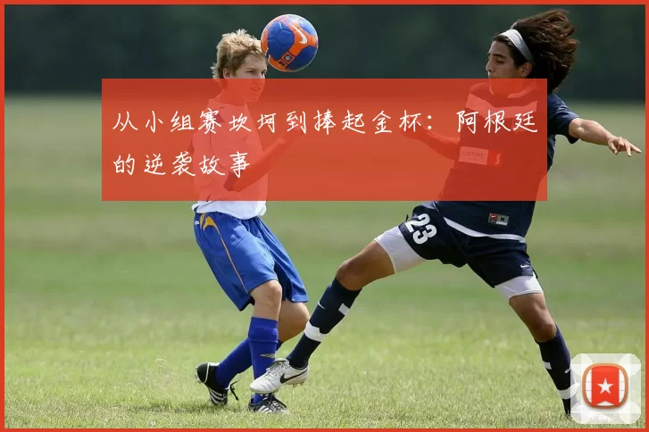 从小组赛坎坷到捧起金杯:阿根廷的逆袭故事