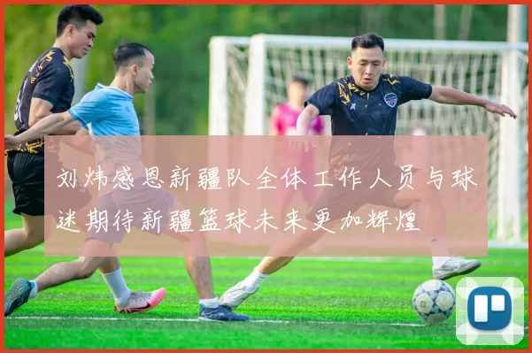 刘炜感恩新疆队全体工作人员与球迷期待新疆篮球未来更加辉煌
