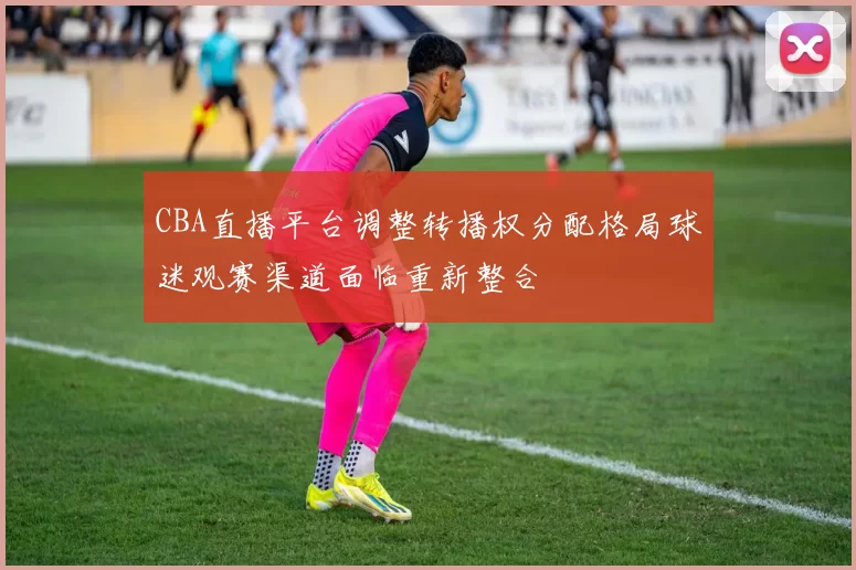 CBA直播平台调整转播权分配格局球迷观赛渠道面临重新整合