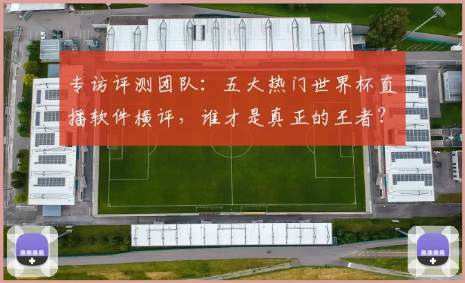 专访评测团队：五大热门世界杯直播软件横评，谁才是真正的王者？