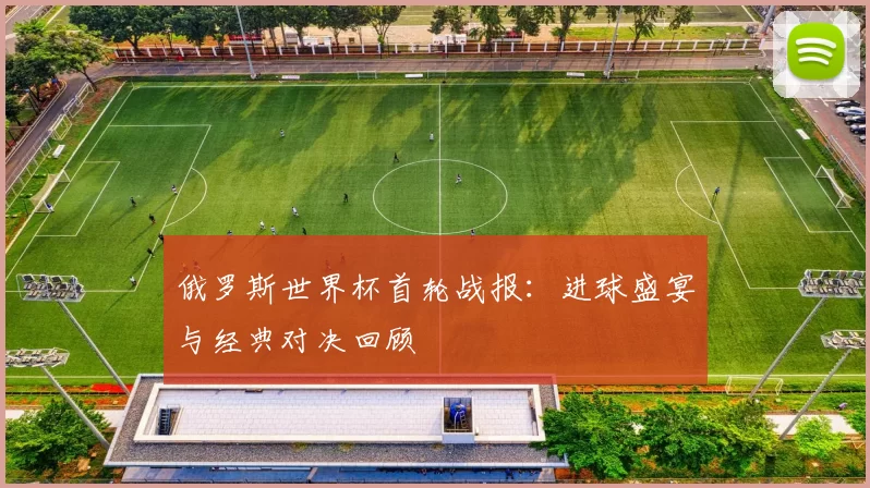 俄罗斯世界杯首轮战报:进球盛宴与经典对决回顾