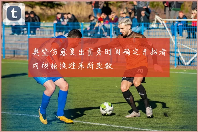 奥登伤愈复出首秀时间确定开拓者内线轮换迎来新变数