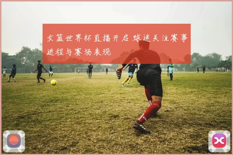女篮世界杯直播开启 球迷关注赛事进程与赛场表现