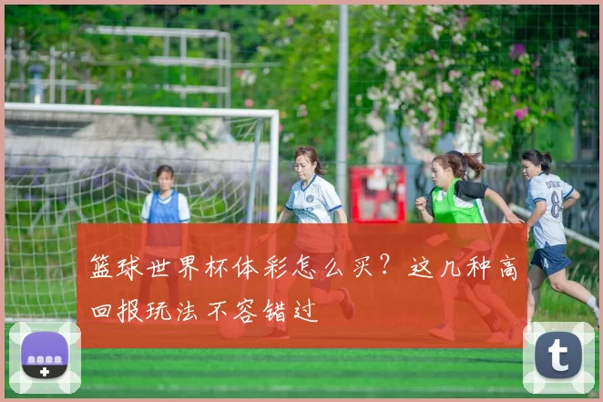 篮球世界杯体彩怎么买?这几种高回报玩法不容错过