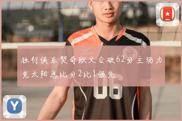 独行侠东契奇欧文合砍62分主场力克太阳总比分2比1领先