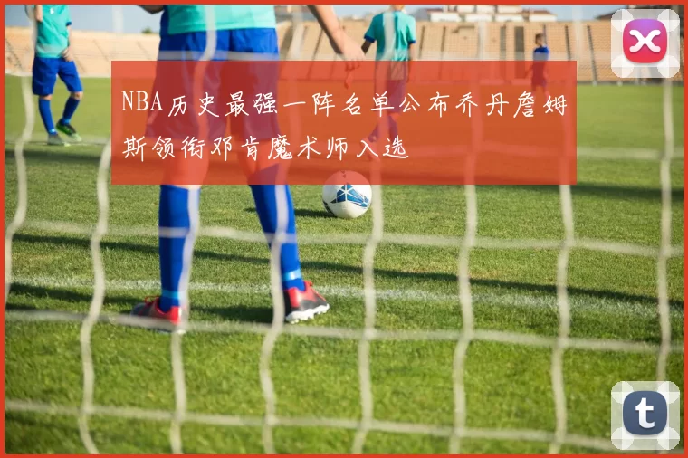 NBA历史最强一阵名单公布乔丹詹姆斯领衔邓肯魔术师入选