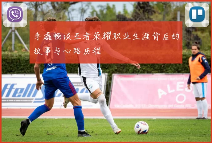 李磊畅谈王者荣耀职业生涯背后的故事与心路历程