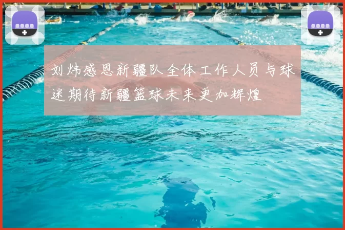 刘炜感恩新疆队全体工作人员与球迷期待新疆篮球未来更加辉煌