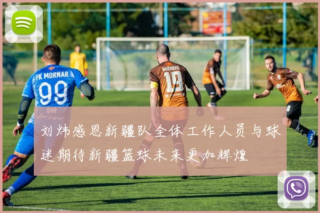 刘炜感恩新疆队全体工作人员与球迷期待新疆篮球未来更加辉煌
