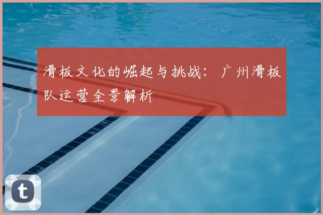 滑板文化的崛起与挑战：广州滑板队运营全景解析