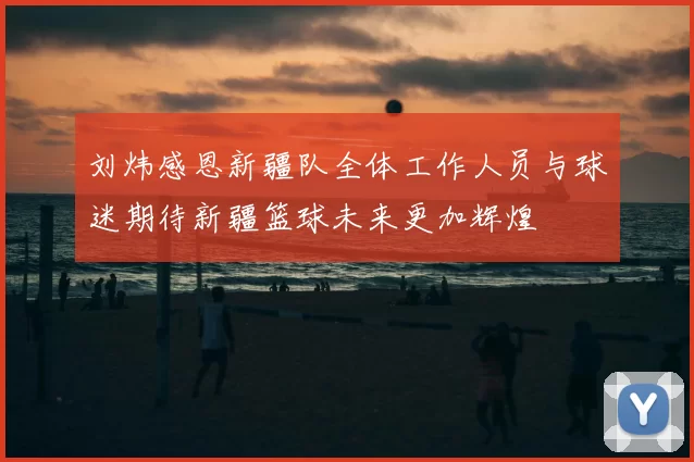刘炜感恩新疆队全体工作人员与球迷期待新疆篮球未来更加辉煌