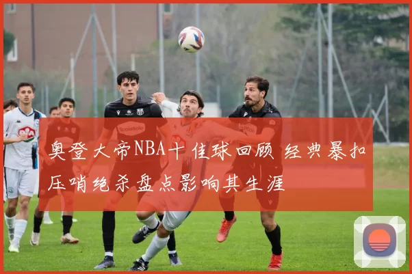 奥登大帝NBA十佳球回顾 经典暴扣压哨绝杀盘点影响其生涯