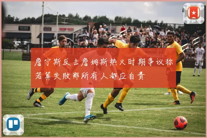 詹宁斯反击詹姆斯热火时期争议称若算失败那所有人都应自责