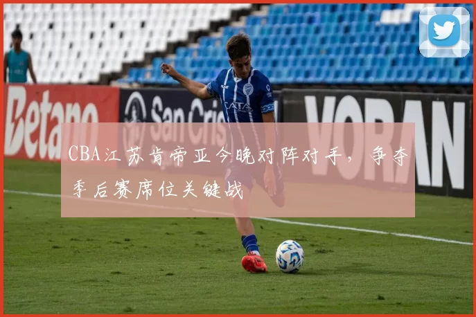 CBA江苏肯帝亚今晚对阵对手,争夺季后赛席位关键战