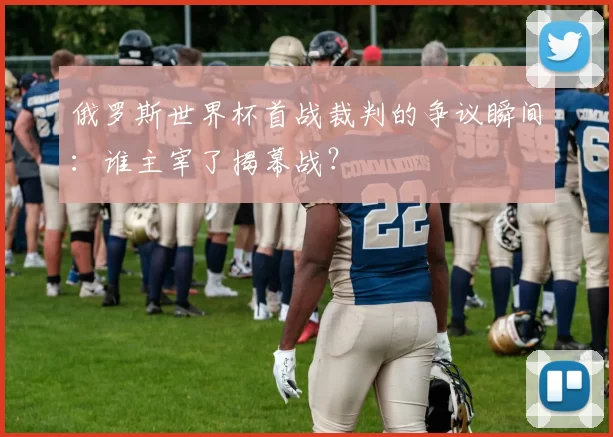 俄罗斯世界杯首战裁判的争议瞬间:谁主宰了揭幕战?
