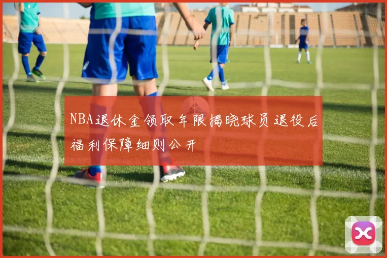 NBA退休金领取年限揭晓球员退役后福利保障细则公开