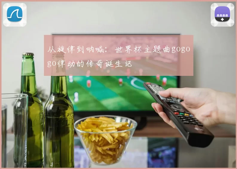 从旋律到呐喊：世界杯主题曲gogogo律动的传奇诞生记