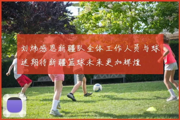 刘炜感恩新疆队全体工作人员与球迷期待新疆篮球未来更加辉煌