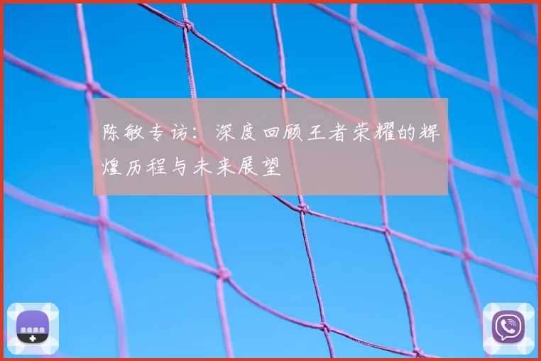 陈敏专访:深度回顾王者荣耀的辉煌历程与未来展望