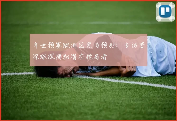 年世预赛欧洲区黑马预测:专访资深球探揭秘潜在搅局者