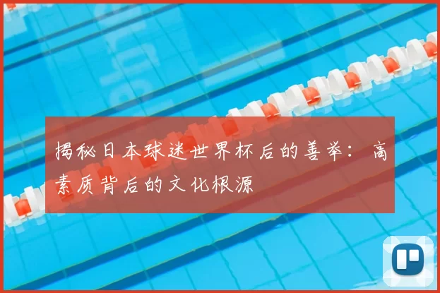 揭秘日本球迷世界杯后的善举：高素质背后的文化根源