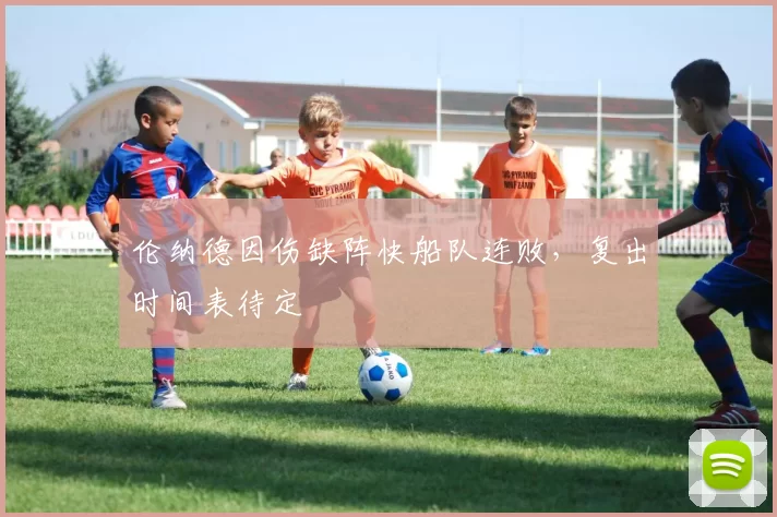 伦纳德因伤缺阵快船队连败,复出时间表待定