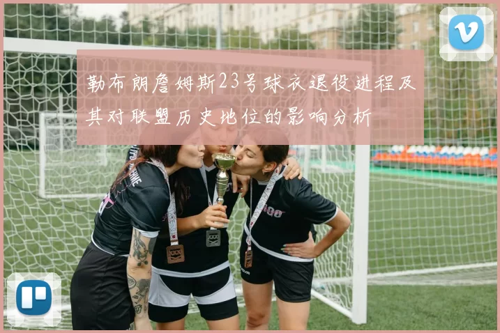 勒布朗詹姆斯23号球衣退役进程及其对联盟历史地位的影响分析