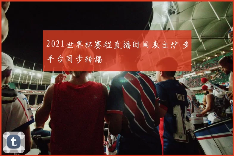 2021世界杯赛程直播时间表出炉 多平台同步转播