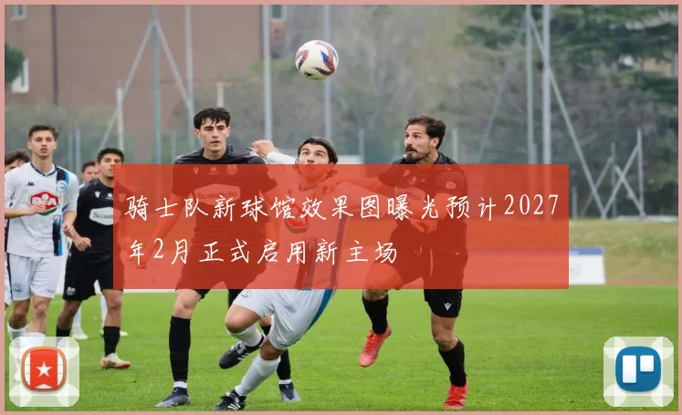 骑士队新球馆效果图曝光预计2027年2月正式启用新主场