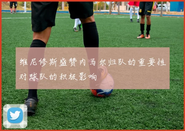 维尼修斯盛赞内马尔归队的重要性对球队的积极影响